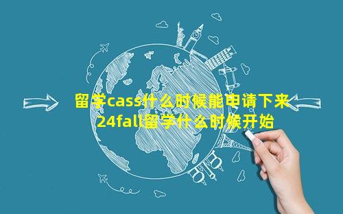 留学cass什么时候能申请下来 24fall留学什么时候开始申请